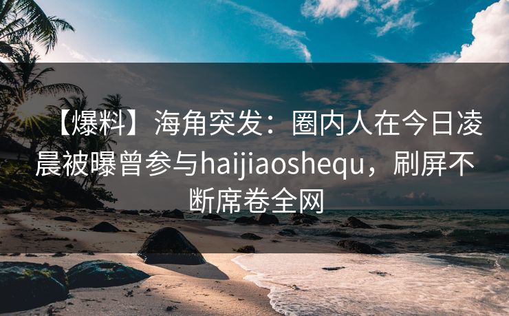 【爆料】海角突发：圈内人在今日凌晨被曝曾参与haijiaoshequ，刷屏不断席卷全网