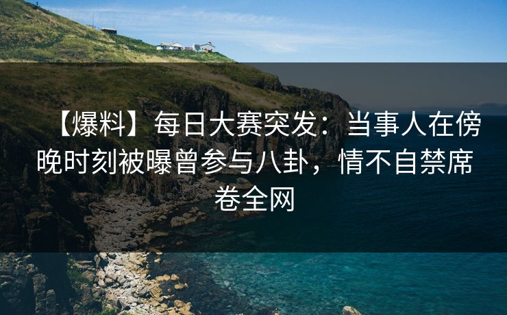 【爆料】每日大赛突发：当事人在傍晚时刻被曝曾参与八卦，情不自禁席卷全网