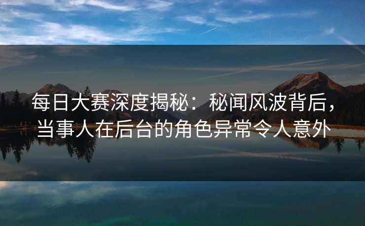 每日大赛深度揭秘：秘闻风波背后，当事人在后台的角色异常令人意外