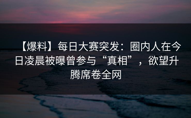 【爆料】每日大赛突发：圈内人在今日凌晨被曝曾参与“真相”，欲望升腾席卷全网