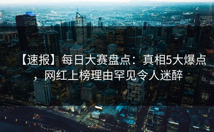 【速报】每日大赛盘点：真相5大爆点，网红上榜理由罕见令人迷醉