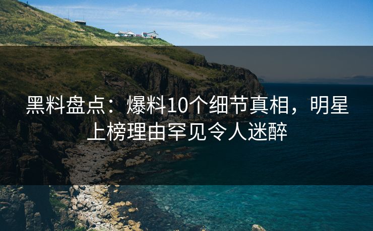 黑料盘点：爆料10个细节真相，明星上榜理由罕见令人迷醉