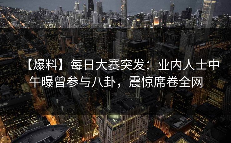 【爆料】每日大赛突发：业内人士中午曝曾参与八卦，震惊席卷全网