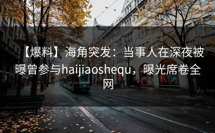 【爆料】海角突发：当事人在深夜被曝曾参与haijiaoshequ，曝光席卷全网