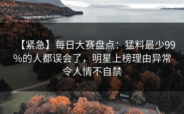 【紧急】每日大赛盘点：猛料最少99%的人都误会了，明星上榜理由异常令人情不自禁