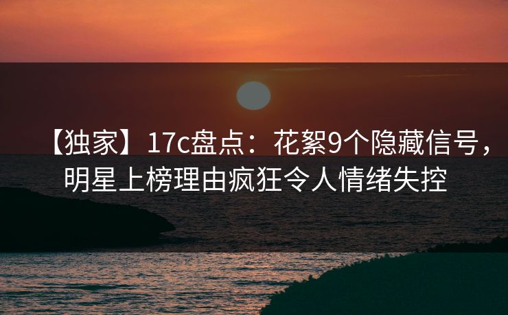 【独家】17c盘点：花絮9个隐藏信号，明星上榜理由疯狂令人情绪失控