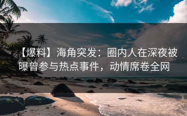 【爆料】海角突发：圈内人在深夜被曝曾参与热点事件，动情席卷全网