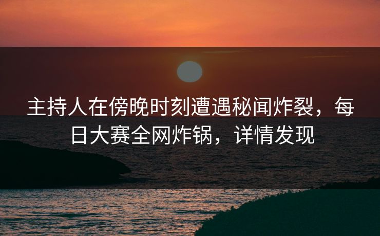 主持人在傍晚时刻遭遇秘闻炸裂，每日大赛全网炸锅，详情发现