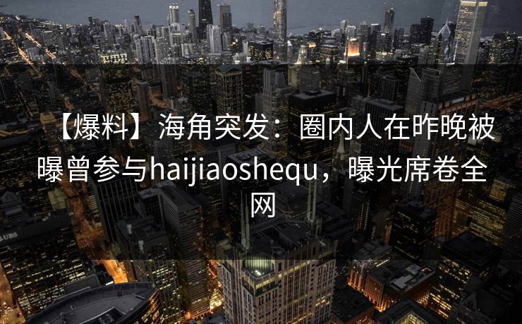 【爆料】海角突发：圈内人在昨晚被曝曾参与haijiaoshequ，曝光席卷全网