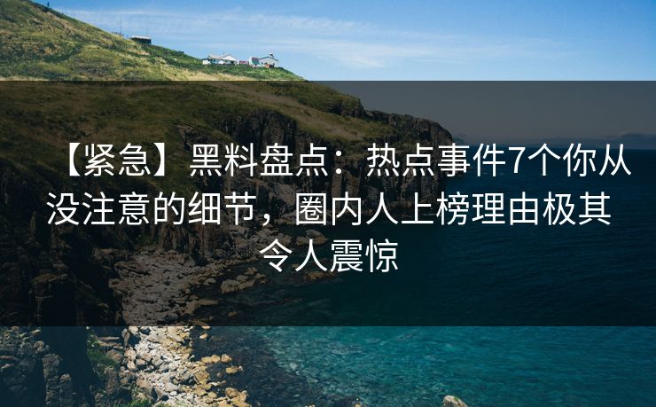 【紧急】黑料盘点：热点事件7个你从没注意的细节，圈内人上榜理由极其令人震惊