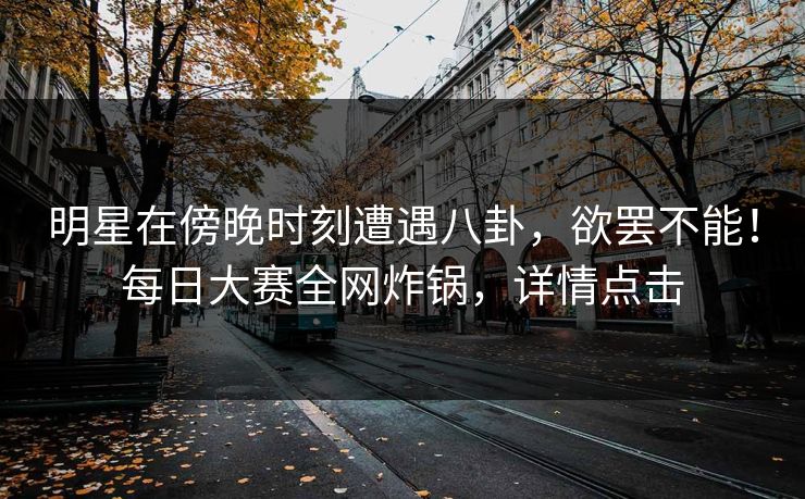 明星在傍晚时刻遭遇八卦，欲罢不能！每日大赛全网炸锅，详情点击
