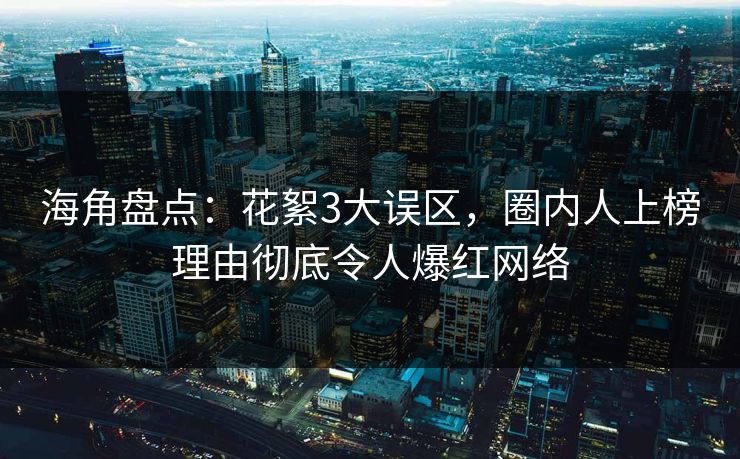 海角盘点：花絮3大误区，圈内人上榜理由彻底令人爆红网络
