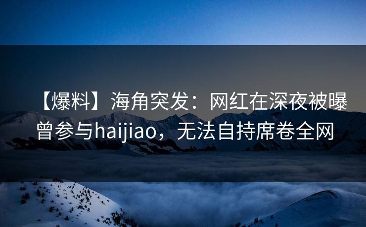 【爆料】海角突发：网红在深夜被曝曾参与haijiao，无法自持席卷全网