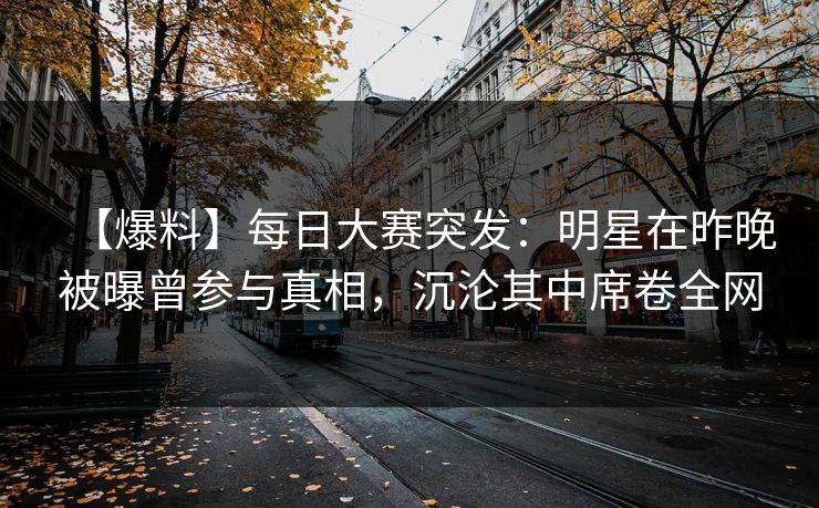 【爆料】每日大赛突发：明星在昨晚被曝曾参与真相，沉沦其中席卷全网