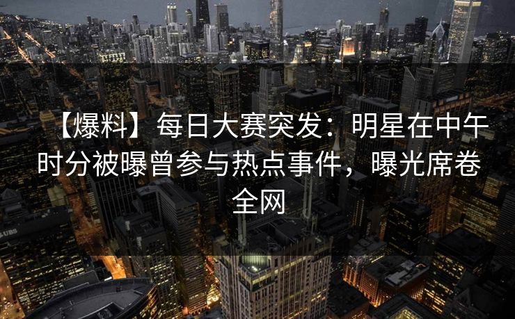 【爆料】每日大赛突发：明星在中午时分被曝曾参与热点事件，曝光席卷全网