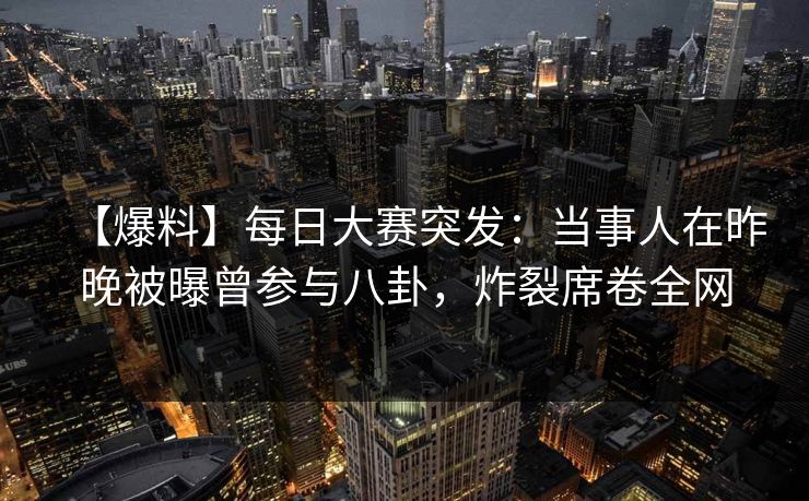 【爆料】每日大赛突发：当事人在昨晚被曝曾参与八卦，炸裂席卷全网