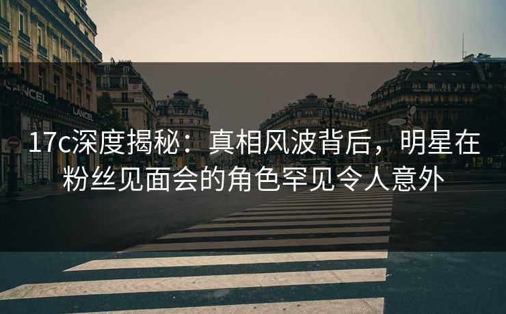 17c深度揭秘：真相风波背后，明星在粉丝见面会的角色罕见令人意外