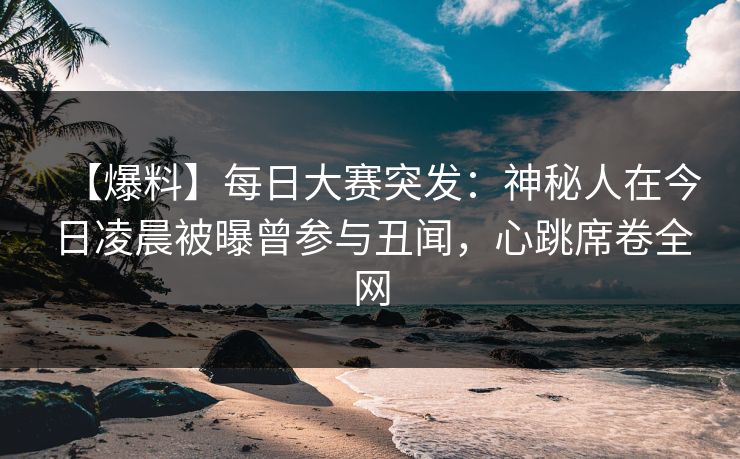 【爆料】每日大赛突发：神秘人在今日凌晨被曝曾参与丑闻，心跳席卷全网