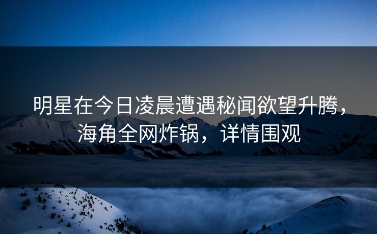 明星在今日凌晨遭遇秘闻欲望升腾，海角全网炸锅，详情围观