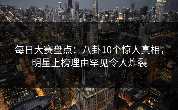 每日大赛盘点：八卦10个惊人真相，明星上榜理由罕见令人炸裂