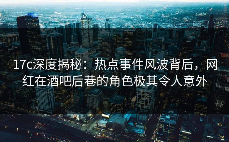 17c深度揭秘：热点事件风波背后，网红在酒吧后巷的角色极其令人意外