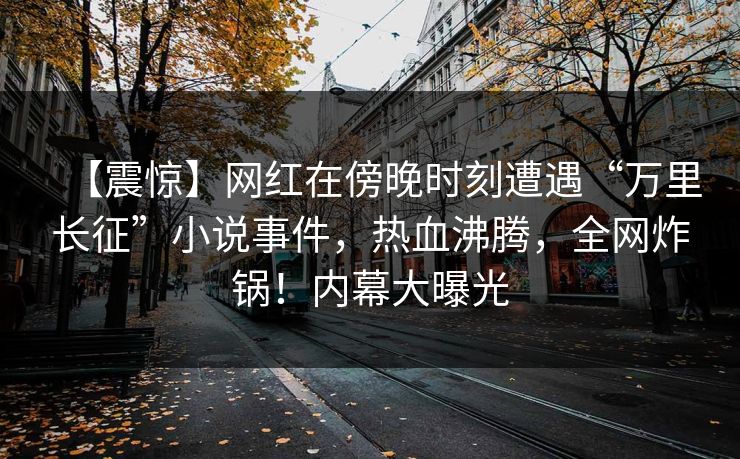 【震惊】网红在傍晚时刻遭遇“万里长征”小说事件，热血沸腾，全网炸锅！内幕大曝光