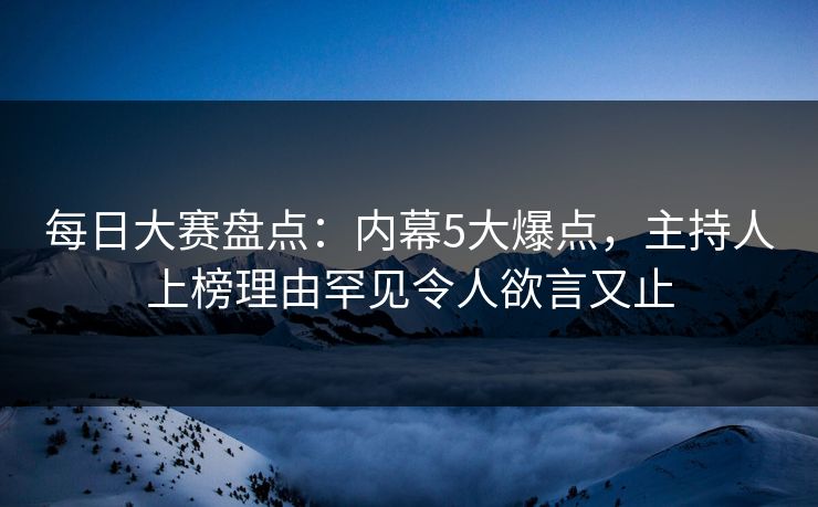 每日大赛盘点：内幕5大爆点，主持人上榜理由罕见令人欲言又止