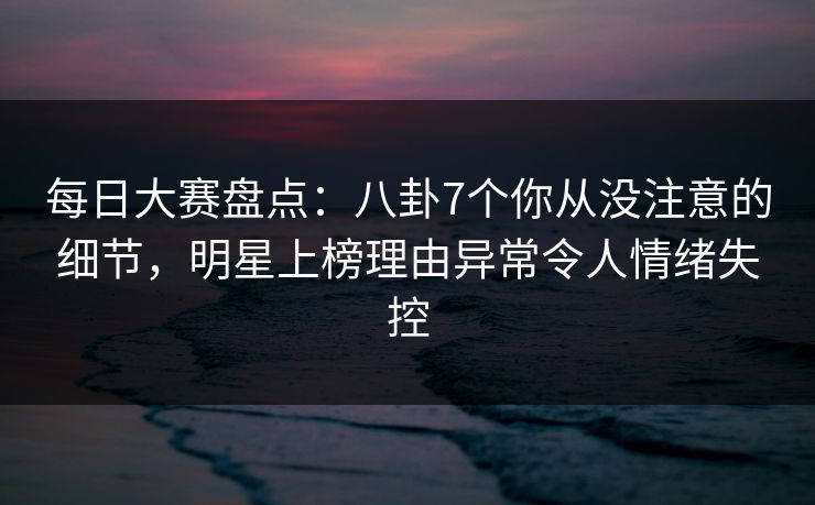 每日大赛盘点：八卦7个你从没注意的细节，明星上榜理由异常令人情绪失控