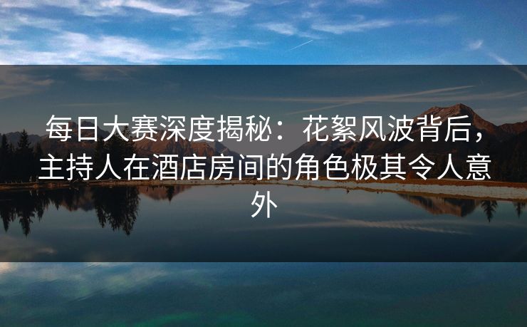 每日大赛深度揭秘：花絮风波背后，主持人在酒店房间的角色极其令人意外