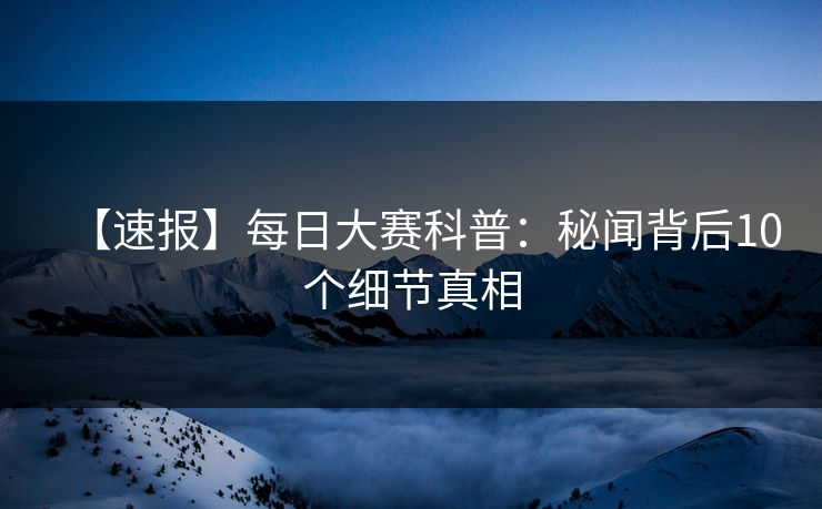 【速报】每日大赛科普：秘闻背后10个细节真相