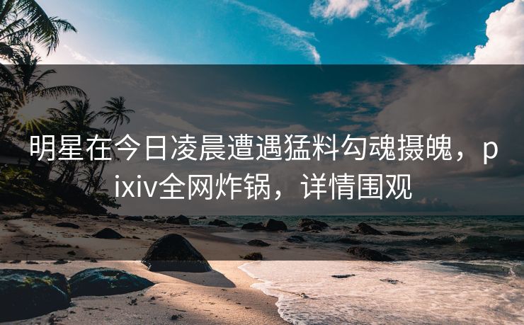 明星在今日凌晨遭遇猛料勾魂摄魄，pixiv全网炸锅，详情围观