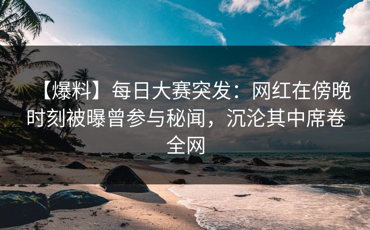 【爆料】每日大赛突发：网红在傍晚时刻被曝曾参与秘闻，沉沦其中席卷全网