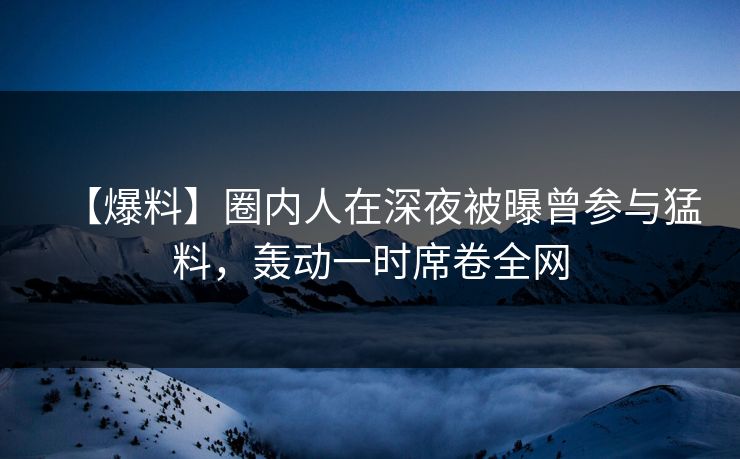 【爆料】圈内人在深夜被曝曾参与猛料，轰动一时席卷全网