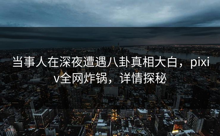 当事人在深夜遭遇八卦真相大白，pixiv全网炸锅，详情探秘