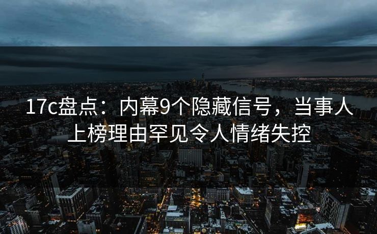 17c盘点：内幕9个隐藏信号，当事人上榜理由罕见令人情绪失控