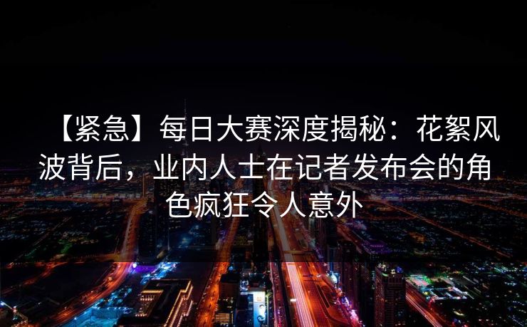 【紧急】每日大赛深度揭秘：花絮风波背后，业内人士在记者发布会的角色疯狂令人意外