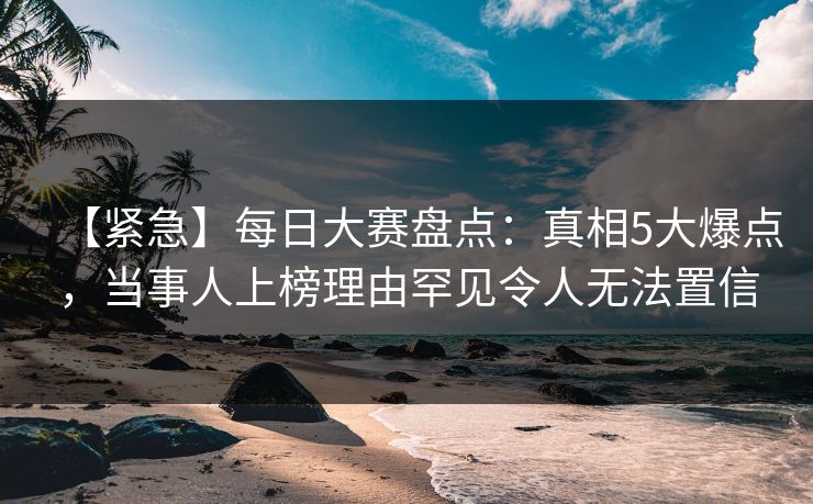 【紧急】每日大赛盘点：真相5大爆点，当事人上榜理由罕见令人无法置信