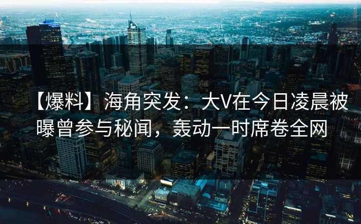 【爆料】海角突发：大V在今日凌晨被曝曾参与秘闻，轰动一时席卷全网