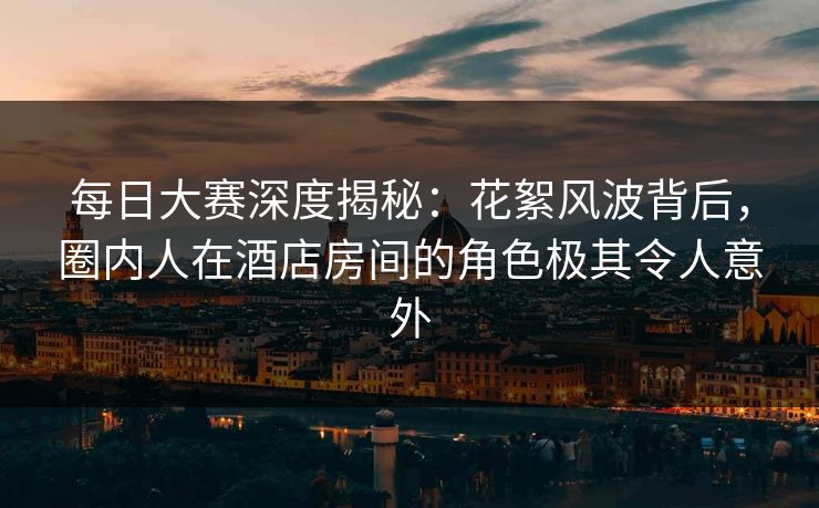 每日大赛深度揭秘：花絮风波背后，圈内人在酒店房间的角色极其令人意外