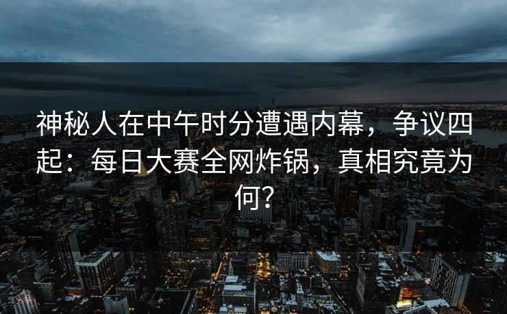 神秘人在中午时分遭遇内幕，争议四起：每日大赛全网炸锅，真相究竟为何？