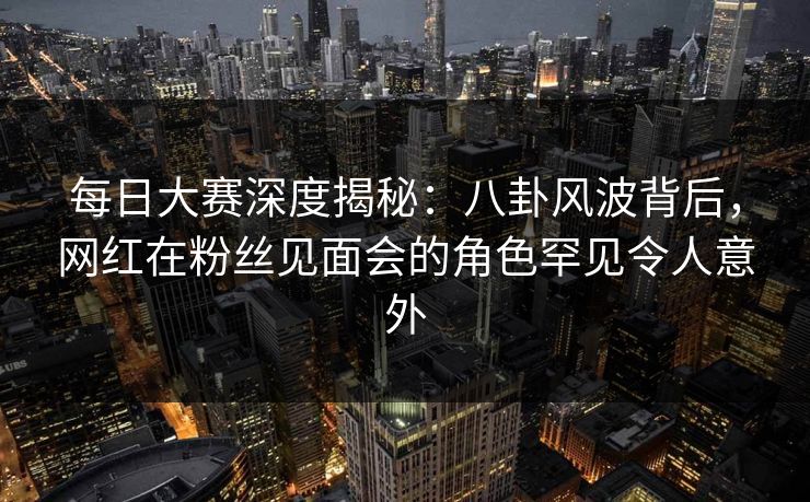 每日大赛深度揭秘：八卦风波背后，网红在粉丝见面会的角色罕见令人意外