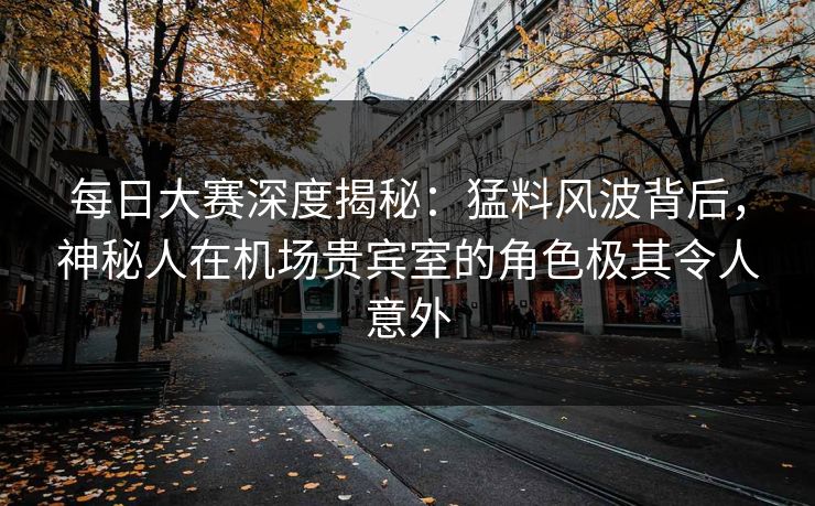 每日大赛深度揭秘:猛料风波背后,神秘人在机场贵宾室的角色极其令人意外 每日大赛深度揭秘:猛料风波背后,神秘人在机场贵宾室的角色极其令人意外