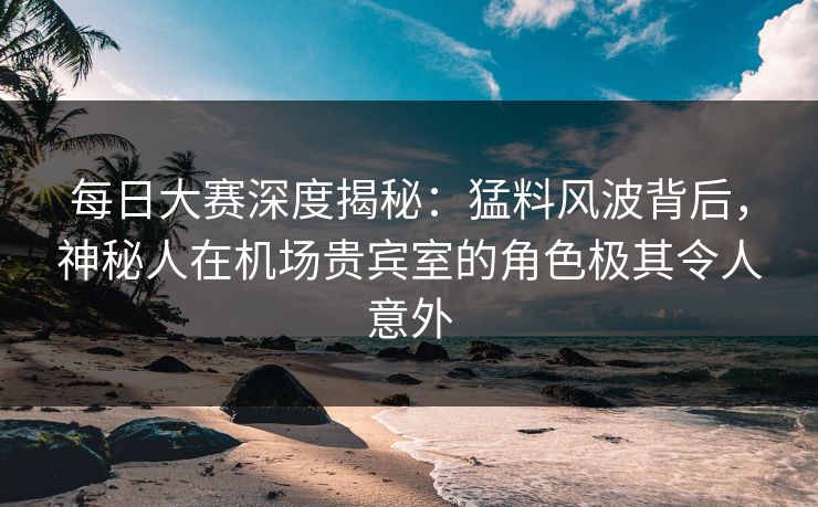 每日大赛深度揭秘：猛料风波背后，神秘人在机场贵宾室的角色极其令人意外