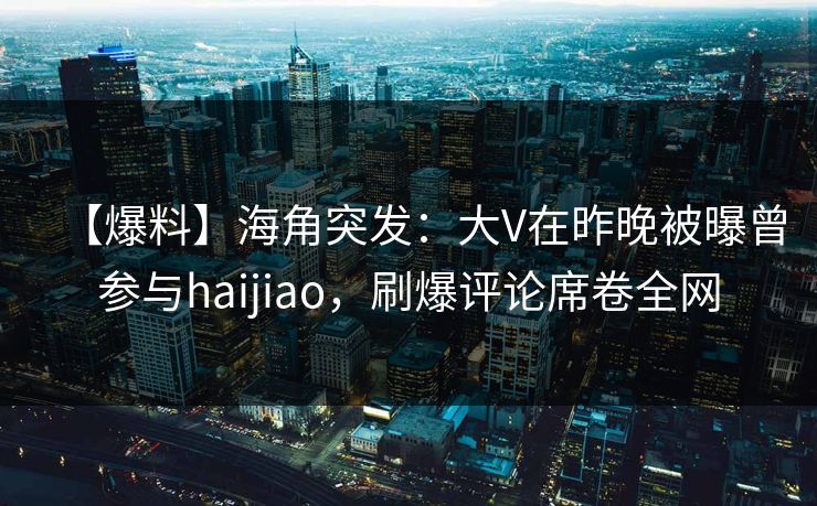 【爆料】海角突发：大V在昨晚被曝曾参与haijiao，刷爆评论席卷全网