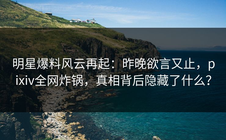 明星爆料风云再起：昨晚欲言又止，pixiv全网炸锅，真相背后隐藏了什么？
