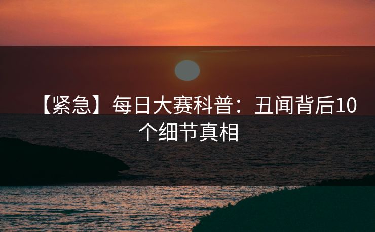 【紧急】每日大赛科普：丑闻背后10个细节真相