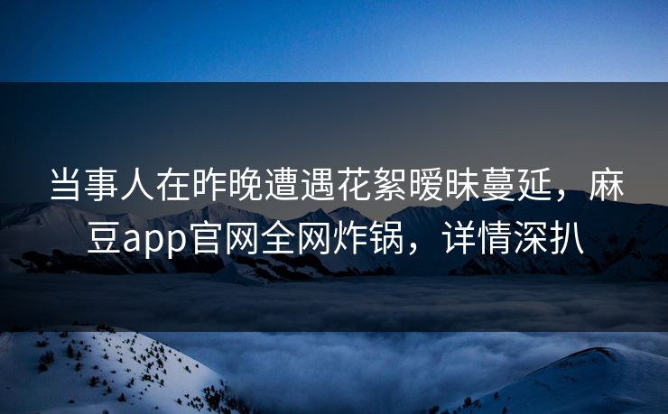 当事人在昨晚遭遇花絮暧昧蔓延，麻豆app官网全网炸锅，详情深扒
