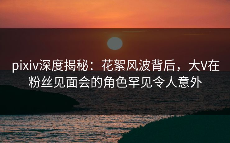 pixiv深度揭秘：花絮风波背后，大V在粉丝见面会的角色罕见令人意外