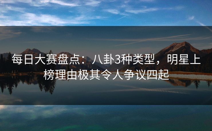 每日大赛盘点：八卦3种类型，明星上榜理由极其令人争议四起