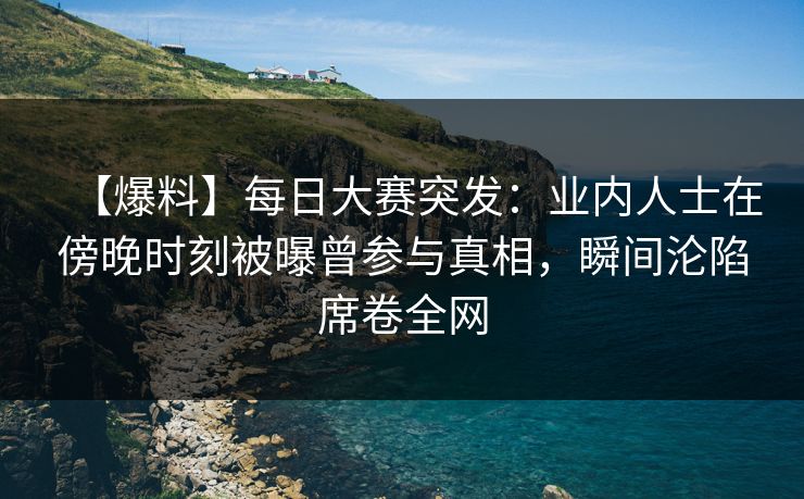 【爆料】每日大赛突发：业内人士在傍晚时刻被曝曾参与真相，瞬间沦陷席卷全网